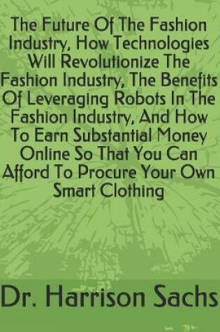Cover of The Future Of The Fashion Industry, How Technologies Will Revolutionize The Fashion Industry, The Benefits Of Leveraging Robots In The Fashion Industry, And How To Earn Substantial Money Online So That You Can Afford To Procure Your Own Smart Clothing