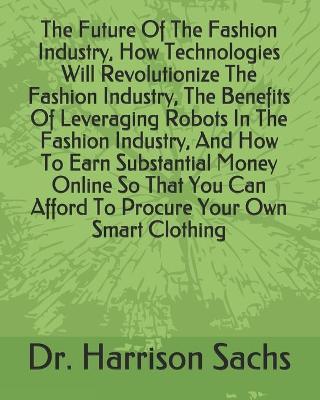 Book cover for The Future Of The Fashion Industry, How Technologies Will Revolutionize The Fashion Industry, The Benefits Of Leveraging Robots In The Fashion Industry, And How To Earn Substantial Money Online So That You Can Afford To Procure Your Own Smart Clothing