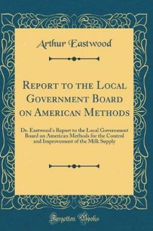 Cover of Report to the Local Government Board on American Methods: Dr. Eastwood's Report to the Local Government Board on American Methods for the Control and Improvement of the Milk Supply (Classic Reprint)