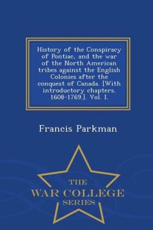 Cover of History of the Conspiracy of Pontiac, and the War of the North American Tribes Against the English Colonies After the Conquest of Canada. [With Introductory Chapters. 1608-1769.]. Vol. I. - War College Series