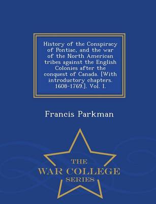 Book cover for History of the Conspiracy of Pontiac, and the War of the North American Tribes Against the English Colonies After the Conquest of Canada. [With Introductory Chapters. 1608-1769.]. Vol. I. - War College Series