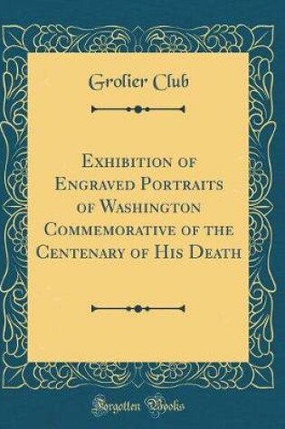 Cover of Exhibition of Engraved Portraits of Washington Commemorative of the Centenary of His Death (Classic Reprint)