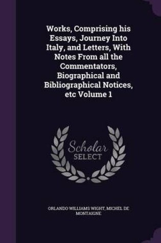 Cover of Works, Comprising His Essays, Journey Into Italy, and Letters, with Notes from All the Commentators, Biographical and Bibliographical Notices, Etc Volume 1