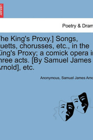 Cover of The King's Proxy.] Songs, Duetts, Chorusses, Etc., in the King's Proxy; A Comick Opera in Three Acts. [by Samuel James Arnold], Etc.