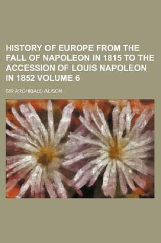 Cover of History of Europe from the Fall of Napoleon in 1815 to the Accession of Louis Napoleon in 1852 Volume 6