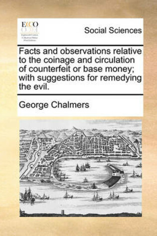 Cover of Facts and Observations Relative to the Coinage and Circulation of Counterfeit or Base Money; With Suggestions for Remedying the Evil.