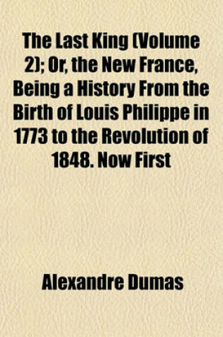 Cover of The Last King (Volume 2); Or, the New France, Being a History from the Birth of Louis Philippe in 1773 to the Revolution of 1848. Now First