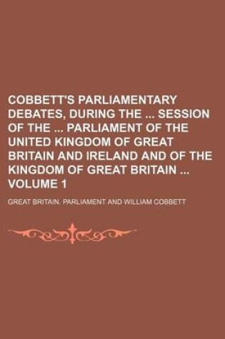 Cover of Cobbett's Parliamentary Debates, During the Session of the Parliament of the United Kingdom of Great Britain and Ireland and of the Kingdom of Great Britain Volume 1