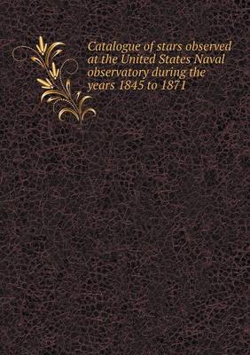 Book cover for Catalogue of stars observed at the United States Naval observatory during the years 1845 to 1871