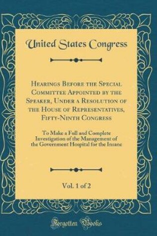 Cover of Hearings Before the Special Committee Appointed by the Speaker, Under a Resolution of the House of Representatives, Fifty-Ninth Congress, Vol. 1 of 2: To Make a Full and Complete Investigation of the Management of the Government Hospital for the Insane