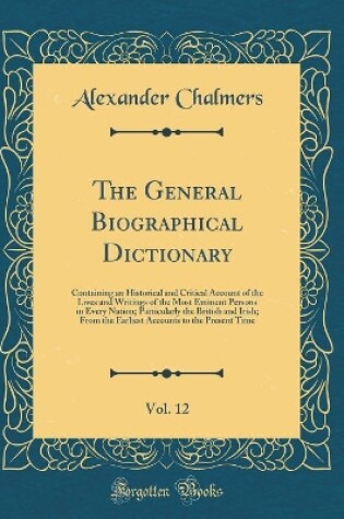 Cover of The General Biographical Dictionary, Vol. 12: Containing an Historical and Critical Account of the Lives and Writings of the Most Eminent Persons in Every Nation; Particularly the British and Irish; From the Earliest Accounts to the Present Time