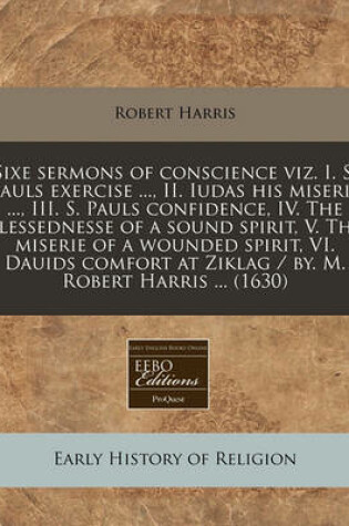 Cover of Sixe Sermons of Conscience Viz. I. S. Pauls Exercise ..., II. Iudas His Miserie ..., III. S. Pauls Confidence, IV. the Blessednesse of a Sound Spirit, V. the Miserie of a Wounded Spirit, VI. Dauids Comfort at Ziklag / By. M. Robert Harris ... (1630)