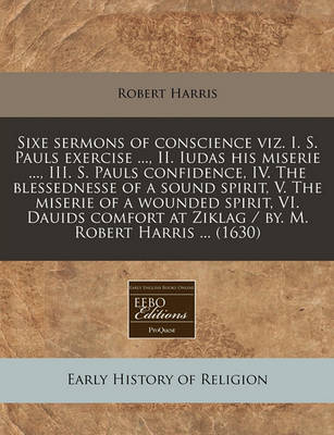 Book cover for Sixe Sermons of Conscience Viz. I. S. Pauls Exercise ..., II. Iudas His Miserie ..., III. S. Pauls Confidence, IV. the Blessednesse of a Sound Spirit, V. the Miserie of a Wounded Spirit, VI. Dauids Comfort at Ziklag / By. M. Robert Harris ... (1630)