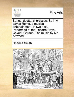 Book cover for Songs, Duetts, Chorusses, &c in a Day at Rome, a Musical Entertainment, in Two Acts. Performed at the Theatre Royal, Covent-Garden. the Music by Mr. Attwood.