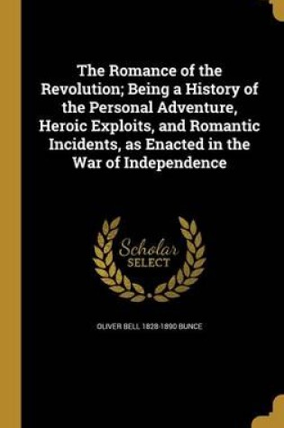 Cover of The Romance of the Revolution; Being a History of the Personal Adventure, Heroic Exploits, and Romantic Incidents, as Enacted in the War of Independence