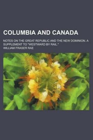 Cover of Columbia and Canada; Notes on the Great Republic and the New Dominion. a Supplement to Westward by Rail.