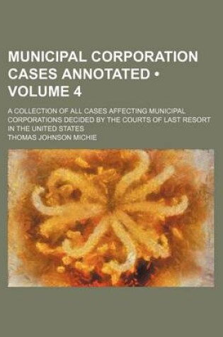 Cover of Municipal Corporation Cases Annotated (Volume 4); A Collection of All Cases Affecting Municipal Corporations Decided by the Courts of Last Resort in the United States