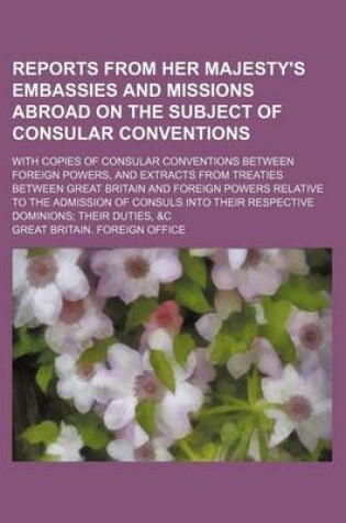 Cover of Reports from Her Majesty's Embassies and Missions Abroad on the Subject of Consular Conventions; With Copies of Consular Conventions Between Foreign Powers, and Extracts from Treaties Between Great Britain and Foreign Powers Relative to the Admission of C