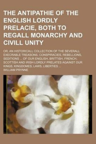 Cover of The Antipathie of the English Lordly Prelacie, Both to Regall Monarchy and CIVILL Unity; Or, an Historicall Collection of the Severall Execrable Treasons, Conspiracies, Rebellions, Seditions ... of Our English, Brittish, French, Scottish and Irish Lordly