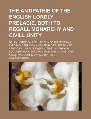 Book cover for The Antipathie of the English Lordly Prelacie, Both to Regall Monarchy and CIVILL Unity; Or, an Historicall Collection of the Severall Execrable Treasons, Conspiracies, Rebellions, Seditions ... of Our English, Brittish, French, Scottish and Irish Lordly