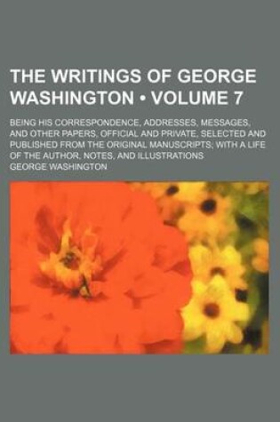 Cover of The Writings of George Washington (Volume 7 ); Being His Correspondence, Addresses, Messages, and Other Papers, Official and Private, Selected and Pub