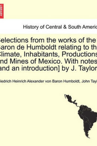 Cover of Selections from the Works of the Baron de Humboldt Relating to the Climate, Inhabitants, Productions, and Mines of Mexico. with Notes [And an Introduction] by J. Taylor.