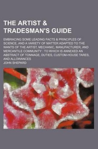 Cover of The Artist & Tradesman's Guide; Embracing Some Leading Facts & Principles of Science, and a Variety of Matter Adapted to the Wants of the Artist, Mechanic, Manufacturer, and Mercantile Community to Which Is Annexed an Abstract of