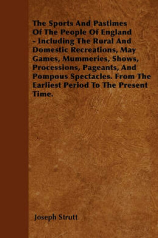 Cover of The Sports And Pastimes Of The People Of England - Including The Rural And Domestic Recreations, May Games, Mummeries, Shows, Processions, Pageants, And Pompous Spectacles. From The Earliest Period To The Present Time.