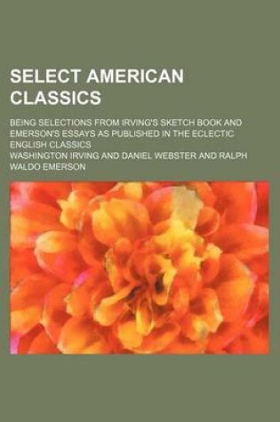 Cover of Select American Classics; Being Selections from Irving's Sketch Book and Emerson's Essays as Published in the Eclectic English Classics