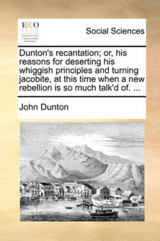 Cover of Dunton's Recantation; Or, His Reasons for Deserting His Whiggish Principles and Turning Jacobite, at This Time When a New Rebellion Is So Much Talk'd Of. ...