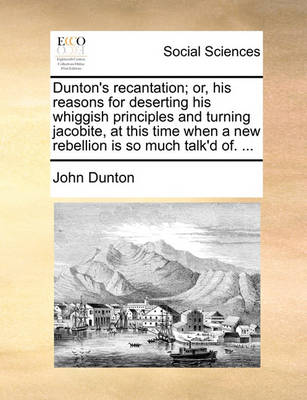 Book cover for Dunton's Recantation; Or, His Reasons for Deserting His Whiggish Principles and Turning Jacobite, at This Time When a New Rebellion Is So Much Talk'd Of. ...