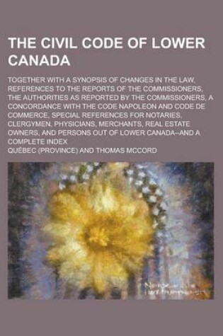 Cover of The Civil Code of Lower Canada; Together with a Synopsis of Changes in the Law, References to the Reports of the Commissioners, the Authorities as Rep