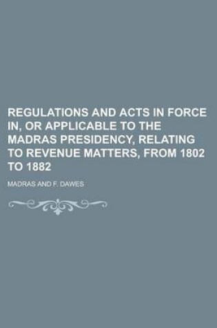 Cover of Regulations and Acts in Force In, or Applicable to the Madras Presidency, Relating to Revenue Matters, from 1802 to 1882