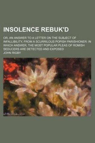 Cover of Insolence Rebuk'd; Or, an Answer to a Letter on the Subject of Infallibility, from a Scurrilous Popish Parishioner in Which Answer, the Most Popular Pleas of Romish Seducers Are Detected and Exposed