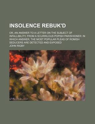 Book cover for Insolence Rebuk'd; Or, an Answer to a Letter on the Subject of Infallibility, from a Scurrilous Popish Parishioner in Which Answer, the Most Popular Pleas of Romish Seducers Are Detected and Exposed