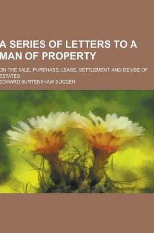 Cover of A Series of Letters to a Man of Property; On the Sale, Purchase, Lease, Settlement, and Devise of Estates