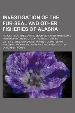 Cover of Investigation of the Fur-Seal and Other Fisheries of Alaska; Report from the Committee on Merchant Marine and Fisheries of the House of Representatives