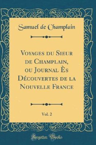 Cover of Voyages Du Sieur de Champlain, Ou Journal Ès Découvertes de la Nouvelle France, Vol. 2 (Classic Reprint)