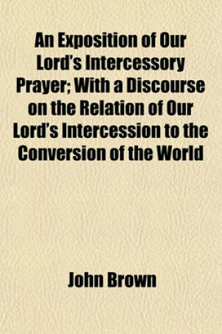 Cover of An Exposition of Our Lord's Intercessory Prayer; With a Discourse on the Relation of Our Lord's Intercession to the Conversion of the World