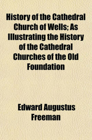 Cover of History of the Cathedral Church of Wells; As Illustrating the History of the Cathedral Churches of the Old Foundation