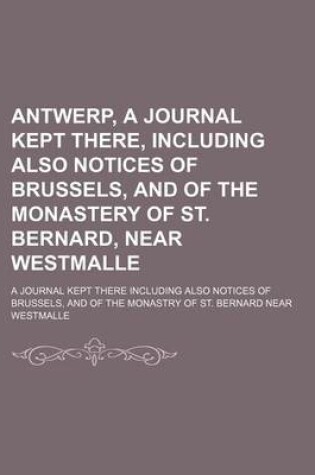 Cover of Antwerp, a Journal Kept There, Including Also Notices of Brussels, and of the Monastery of St. Bernard, Near Westmalle; A Journal Kept There Including Also Notices of Brussels, and of the Monastry of St. Bernard Near Westmalle