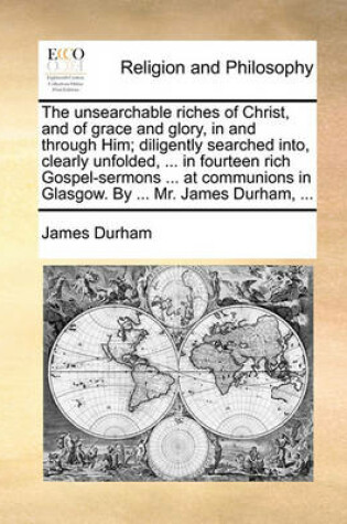 Cover of The Unsearchable Riches of Christ, and of Grace and Glory, in and Through Him; Diligently Searched Into, Clearly Unfolded, ... in Fourteen Rich Gospel-Sermons ... at Communions in Glasgow. by ... Mr. James Durham, ...