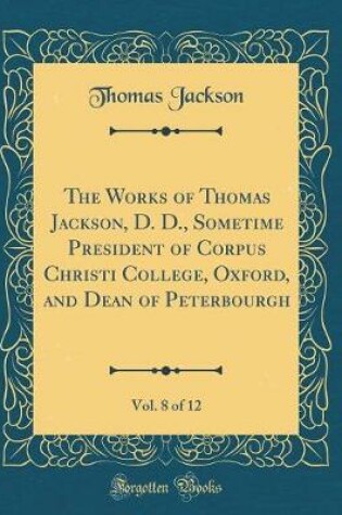 Cover of The Works of Thomas Jackson, D. D., Sometime President of Corpus Christi College, Oxford, and Dean of Peterbourgh, Vol. 8 of 12 (Classic Reprint)