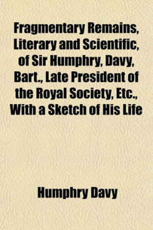 Cover of Fragmentary Remains, Literary and Scientific, of Sir Humphry, Davy, Bart., Late President of the Royal Society, Etc., with a Sketch of His Life