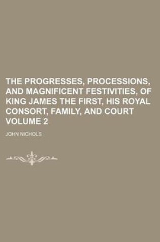 Cover of The Progresses, Processions, and Magnificent Festivities, of King James the First, His Royal Consort, Family, and Court Volume 2