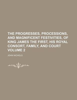 Book cover for The Progresses, Processions, and Magnificent Festivities, of King James the First, His Royal Consort, Family, and Court Volume 2