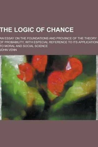 Cover of The Logic of Chance; An Essay on the Foundations and Province of the Theory of Probability, with Especial Reference to Its Application to Moral and So