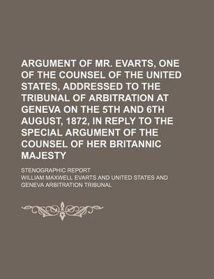 Book cover for Argument of Mr. Evarts, One of the Counsel of the United States, Addressed to the Tribunal of Arbitration at Geneva on the 5th and 6th August, 1872, in Reply to the Special Argument of the Counsel of Her Britannic Majesty; Stenographic Report