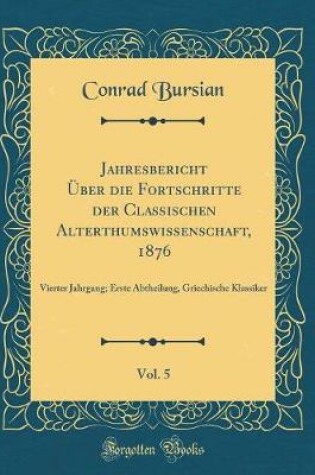 Cover of Jahresbericht Über die Fortschritte der Classischen Alterthumswissenschaft, 1876, Vol. 5: Vierter Jahrgang; Erste Abtheilung, Griechische Klassiker (Classic Reprint)