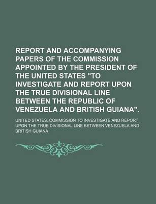 Book cover for Report and Accompanying Papers of the Commission Appointed by the President of the United States "To Investigate and Report Upon the True Divisional Line Between the Republic of Venezuela and British Guiana." (Volume 1)